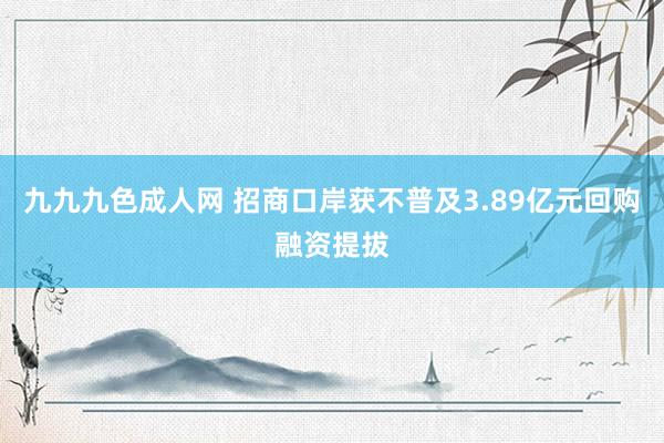 九九九色成人网 招商口岸获不普及3.89亿元回购融资提拔