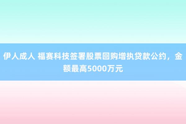 伊人成人 福赛科技签署股票回购增执贷款公约，金额最高5000万元