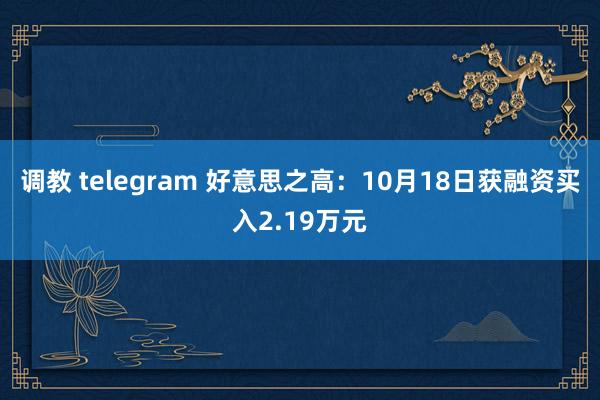 调教 telegram 好意思之高：10月18日获融资买入2.19万元