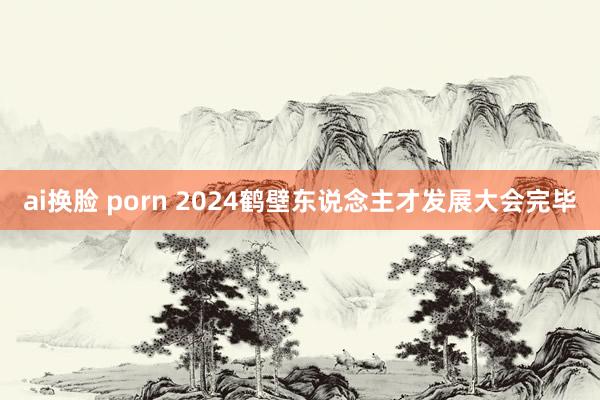 ai换脸 porn 2024鹤壁东说念主才发展大会完毕