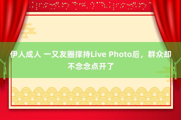 伊人成人 一又友圈撑持Live Photo后，群众却不念念点开了