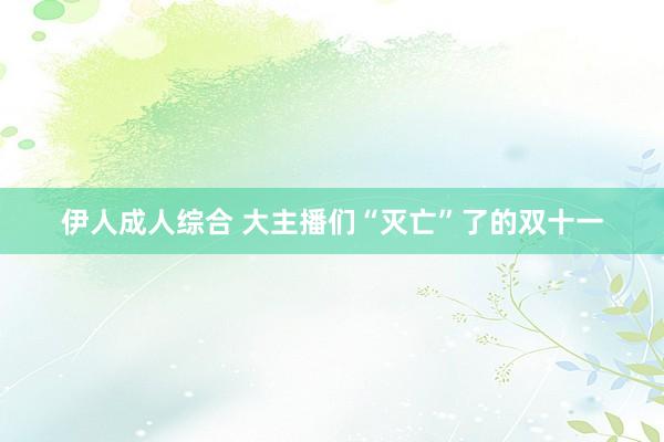 伊人成人综合 大主播们“灭亡”了的双十一