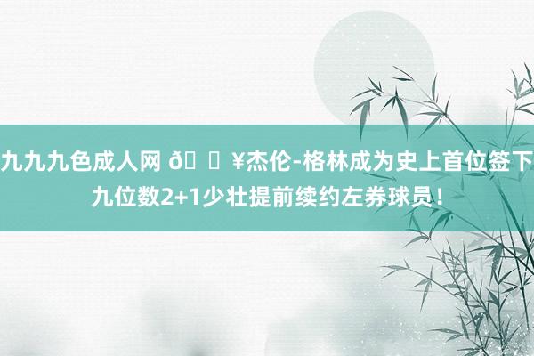 九九九色成人网 🔥杰伦-格林成为史上首位签下九位数2+1少壮提前续约左券球员！