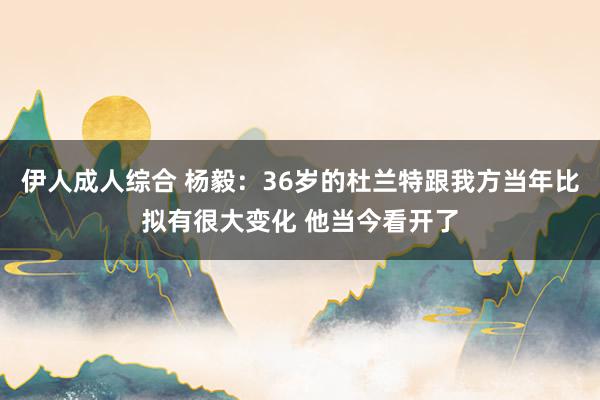 伊人成人综合 杨毅：36岁的杜兰特跟我方当年比拟有很大变化 他当今看开了