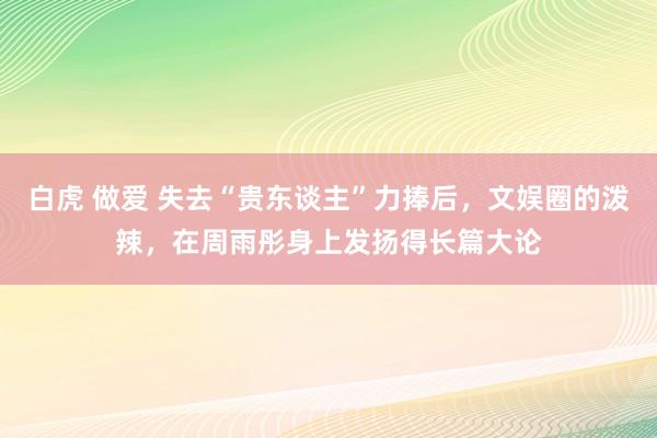 白虎 做爱 失去“贵东谈主”力捧后，文娱圈的泼辣，在周雨彤身上发扬得长篇大论