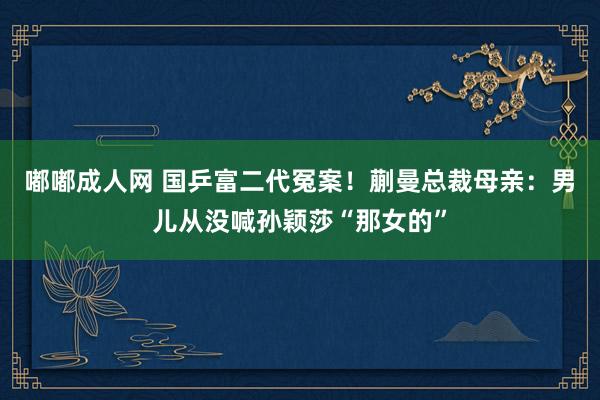 嘟嘟成人网 国乒富二代冤案！蒯曼总裁母亲：男儿从没喊孙颖莎“那女的”