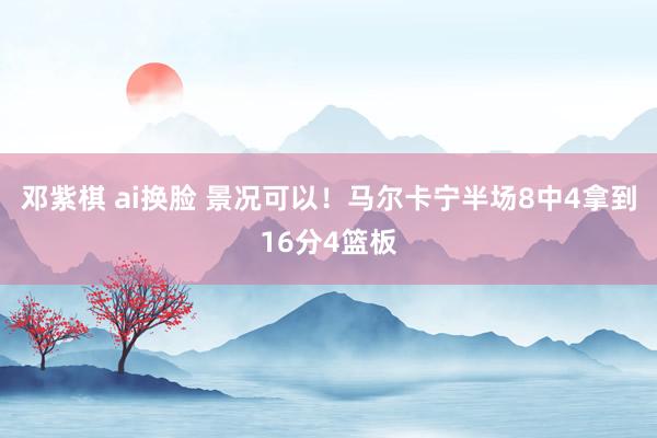 邓紫棋 ai换脸 景况可以！马尔卡宁半场8中4拿到16分4篮板