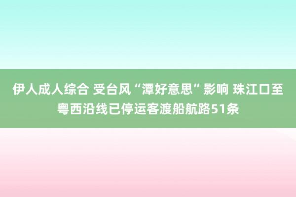 伊人成人综合 受台风“潭好意思”影响 珠江口至粤西沿线已停运客渡船航路51条