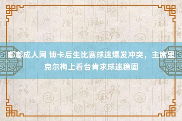 嘟嘟成人网 博卡后生比赛球迷爆发冲突，主席里克尔梅上看台肯求球迷稳固