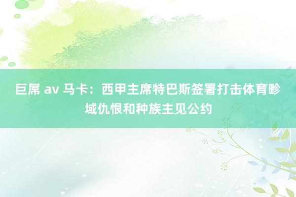 巨屌 av 马卡：西甲主席特巴斯签署打击体育畛域仇恨和种族主见公约