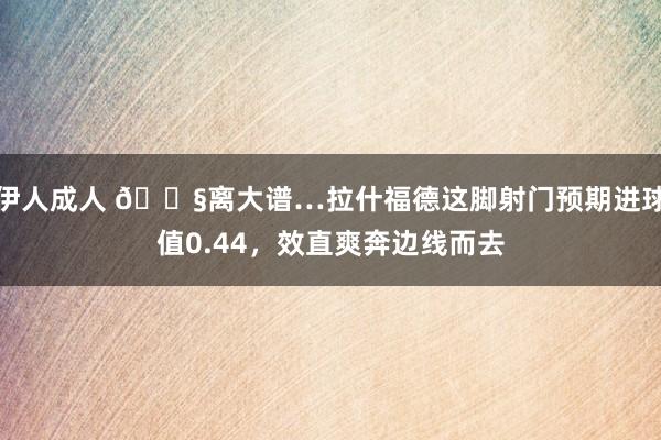 伊人成人 😧离大谱…拉什福德这脚射门预期进球值0.44，效直爽奔边线而去