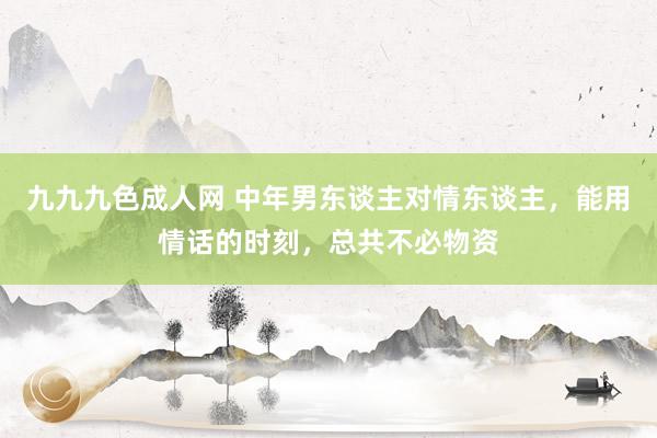 九九九色成人网 中年男东谈主对情东谈主，能用情话的时刻，总共不必物资