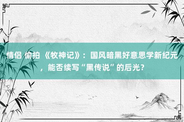 情侣 偷拍 《牧神记》：国风暗黑好意思学新纪元，能否续写“黑传说”的后光？