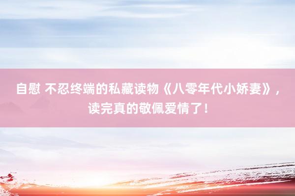 自慰 不忍终端的私藏读物《八零年代小娇妻》，读完真的敬佩爱情了！