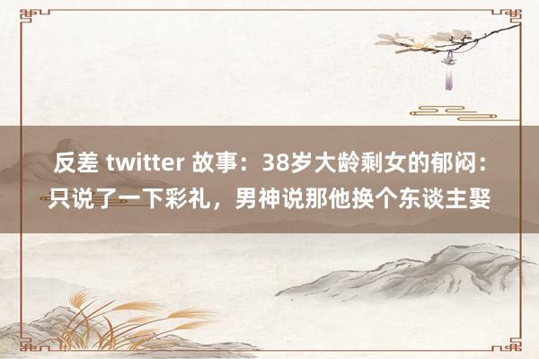 反差 twitter 故事：38岁大龄剩女的郁闷：只说了一下彩礼，男神说那他换个东谈主娶