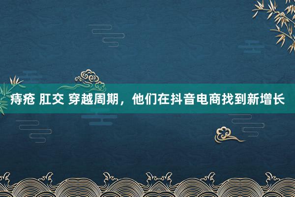 痔疮 肛交 穿越周期，他们在抖音电商找到新增长