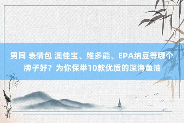 男同 表情包 澳佳宝、维多能、EPA纳豆等哪个牌子好？为你保举10款优质的深海鱼油