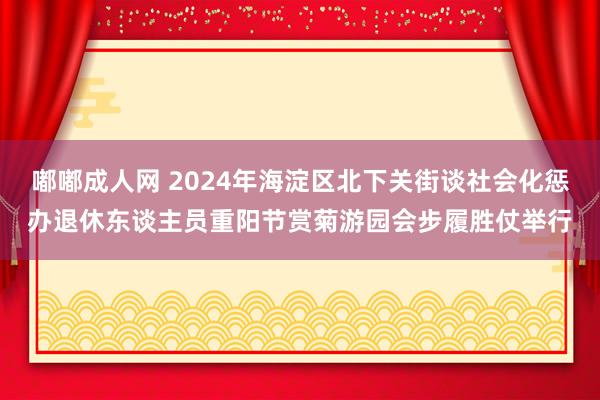 嘟嘟成人网 2024年海淀区北下关街谈社会化惩办退休东谈主员重阳节赏菊游园会步履胜仗举行