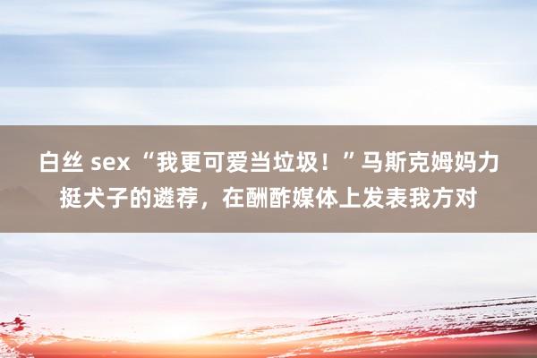 白丝 sex “我更可爱当垃圾！”马斯克姆妈力挺犬子的遴荐，在酬酢媒体上发表我方对