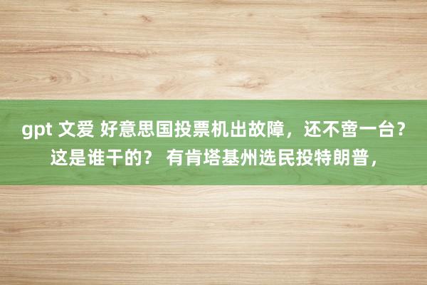 gpt 文爱 好意思国投票机出故障，还不啻一台？这是谁干的？ 有肯塔基州选民投特朗普，