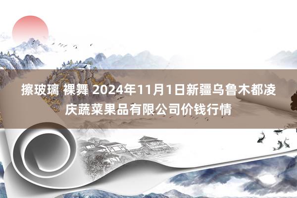 擦玻璃 裸舞 2024年11月1日新疆乌鲁木都凌庆蔬菜果品有限公司价钱行情