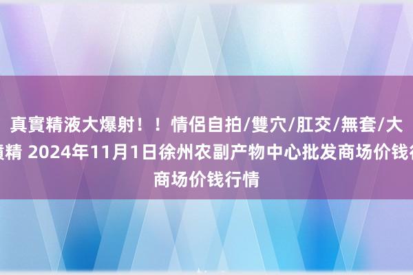 真實精液大爆射！！情侶自拍/雙穴/肛交/無套/大量噴精 2024年11月1日徐州农副产物中心批发商场价钱行情