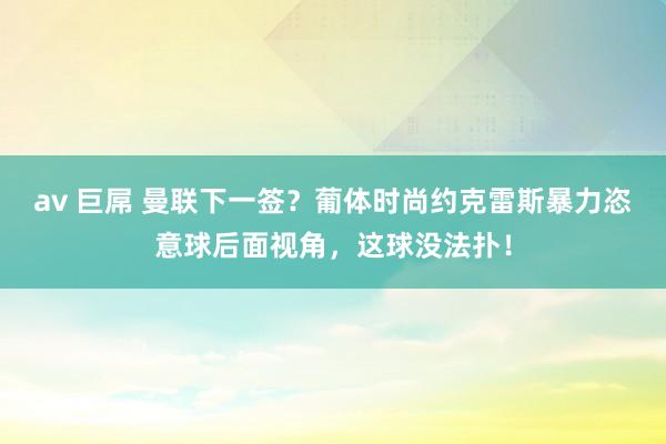 av 巨屌 曼联下一签？葡体时尚约克雷斯暴力恣意球后面视角，这球没法扑！