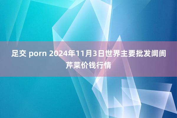 足交 porn 2024年11月3日世界主要批发阛阓芹菜价钱行情