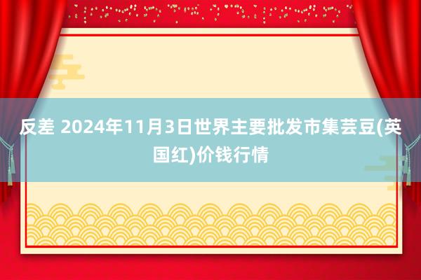 反差 2024年11月3日世界主要批发市集芸豆(英国红)价钱行情