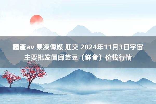 國產av 果凍傳媒 肛交 2024年11月3日宇宙主要批发阛阓芸豆（鲜食）价钱行情