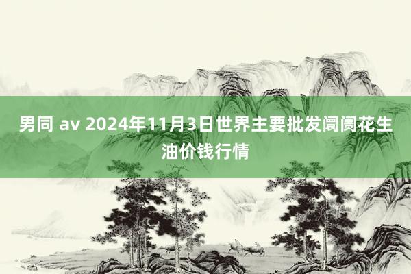 男同 av 2024年11月3日世界主要批发阛阓花生油价钱行情