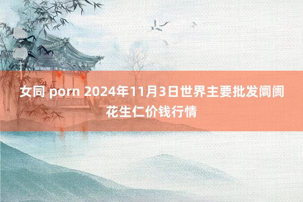 女同 porn 2024年11月3日世界主要批发阛阓花生仁价钱行情