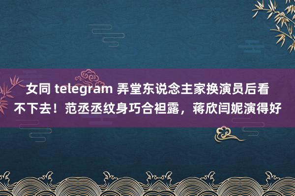 女同 telegram 弄堂东说念主家换演员后看不下去！范丞丞纹身巧合袒露，蒋欣闫妮演得好