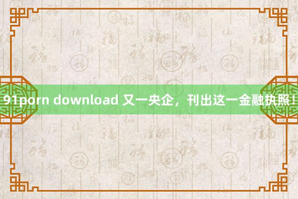 91porn download 又一央企，刊出这一金融执照！