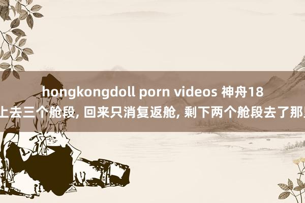 hongkongdoll porn videos 神舟18号上去三个舱段， 回来只消复返舱， 剩下两个舱段去了那里?