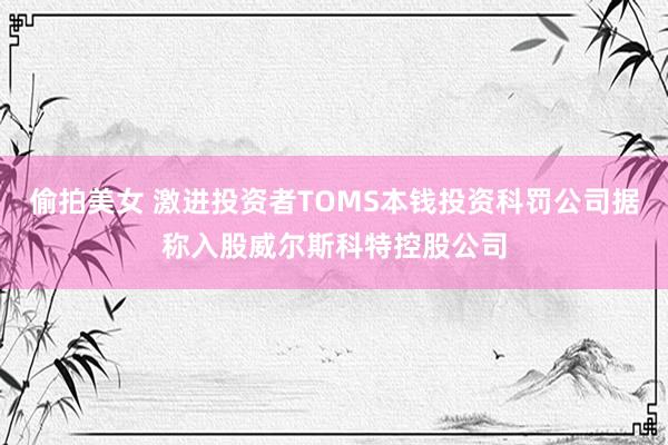 偷拍美女 激进投资者TOMS本钱投资科罚公司据称入股威尔斯科特控股公司