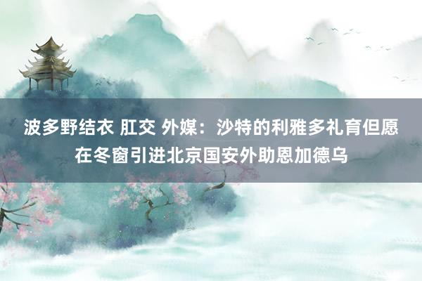 波多野结衣 肛交 外媒：沙特的利雅多礼育但愿在冬窗引进北京国安外助恩加德乌