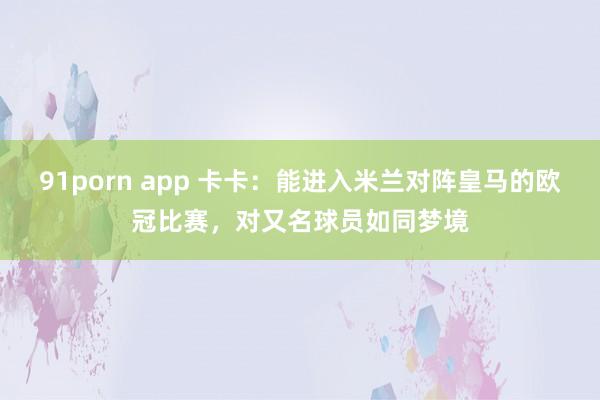 91porn app 卡卡：能进入米兰对阵皇马的欧冠比赛，对又名球员如同梦境