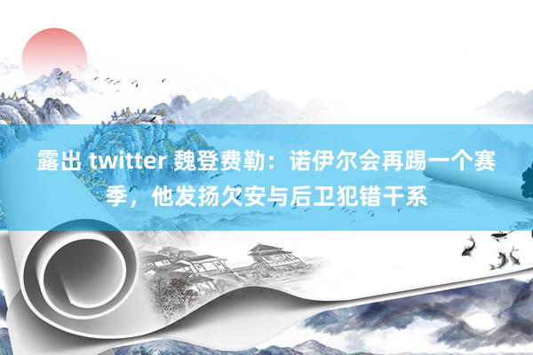 露出 twitter 魏登费勒：诺伊尔会再踢一个赛季，他发扬欠安与后卫犯错干系