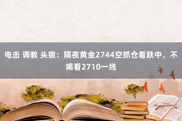 电击 调教 头狼：隔夜黄金2744空抓仓看跌中，不竭看2710一线