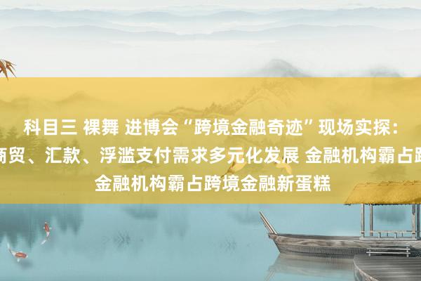 科目三 裸舞 进博会“跨境金融奇迹”现场实探：全球企业跨境商贸、汇款、浮滥支付需求多元化发展 金融机构霸占跨境金融新蛋糕