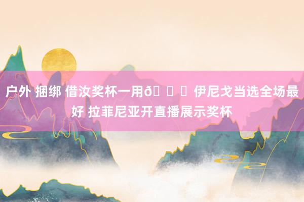 户外 捆绑 借汝奖杯一用😂伊尼戈当选全场最好 拉菲尼亚开直播展示奖杯