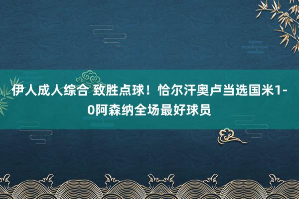 伊人成人综合 致胜点球！恰尔汗奥卢当选国米1-0阿森纳全场最好球员