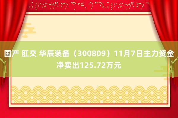 国产 肛交 华辰装备（300809）11月7日主力资金净卖出125.72万元