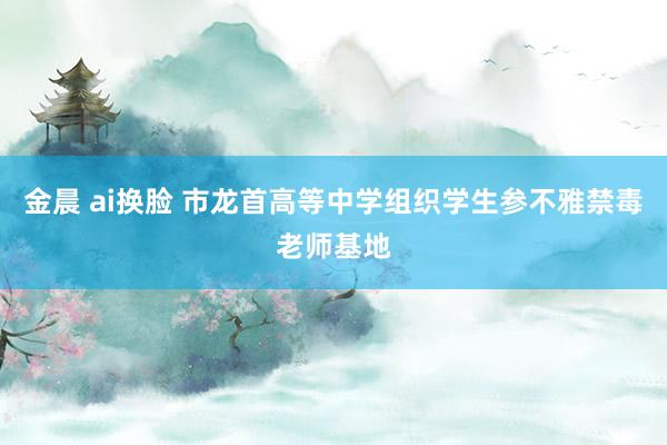 金晨 ai换脸 市龙首高等中学组织学生参不雅禁毒老师基地