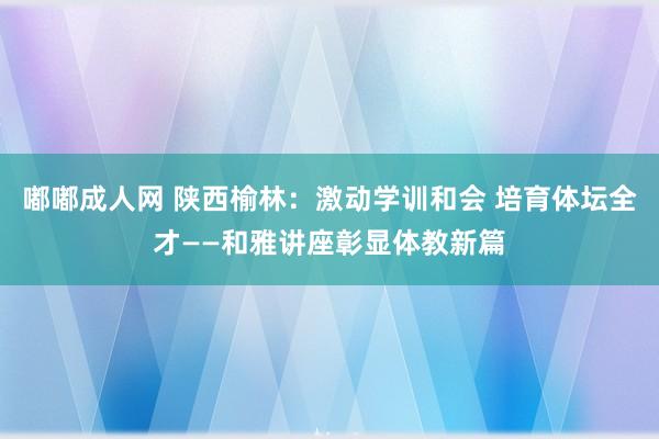 嘟嘟成人网 陕西榆林：激动学训和会 培育体坛全才——和雅讲座彰显体教新篇