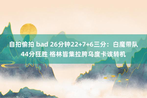 自拍偷拍 bad 26分钟22+7+6三分：白魔带队44分狂胜 格林皆集拉胯乌度卡该转机