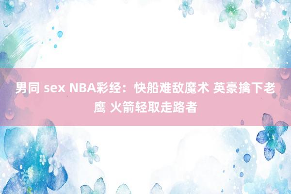 男同 sex NBA彩经：快船难敌魔术 英豪擒下老鹰 火箭轻取走路者