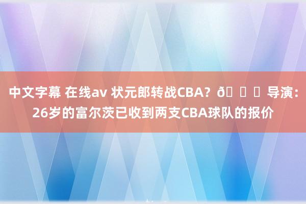 中文字幕 在线av 状元郎转战CBA？👀导演：26岁的富尔茨已收到两支CBA球队的报价