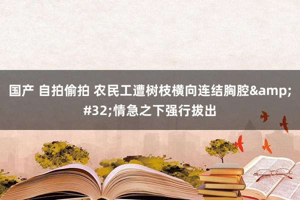 国产 自拍偷拍 农民工遭树枝横向连结胸腔&#32;情急之下强行拔出